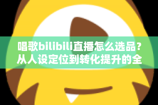 唱歌bilibili直播怎么选品？从人设定位到转化提升的全流程实战指南