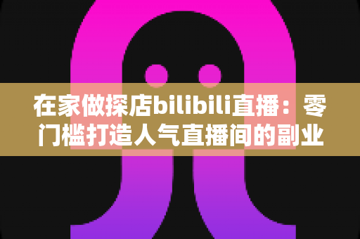 在家做探店bilibili直播:零门槛打造人气直播间的副业新玩法全攻略 在家做探店bilibili直播:零门槛打造人气直播间的副业新玩法全攻略