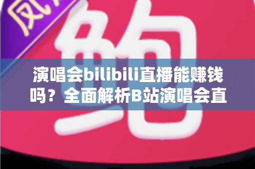 演唱会bilibili直播能赚钱吗？全面解析B站演唱会直播的盈利模式与变现实战指南