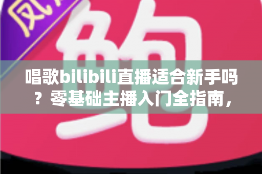 唱歌bilibili直播适合新手吗？零基础主播入门全指南，助你从唱吧新手逆袭人气歌姬