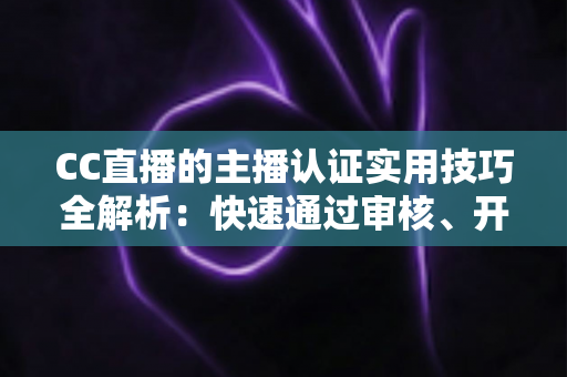 CC直播的主播认证实用技巧全解析：快速通过审核、开启流量与变现之路的必备指南