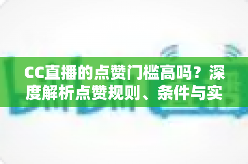 CC直播的点赞门槛高吗？深度解析点赞规则、条件与实用提升攻略