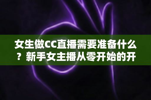 女生做CC直播需要准备什么？新手女主播从零开始的开播全攻略