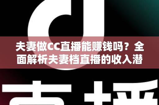 夫妻做CC直播能赚钱吗？全面解析夫妻档直播的收入潜力与实战指南