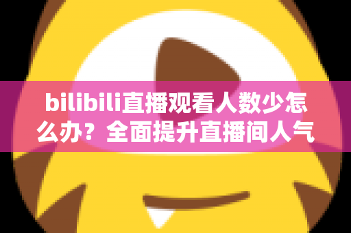 bilibili直播观看人数少怎么办？全面提升直播间人气与流量的完整攻略