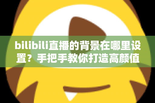 bilibili直播的背景在哪里设置?手把手教你打造高颜值直播间背景的完整指南 bilibili直播的背景在哪里设置?手把手教你打造高颜值直播间背景的完整指南
