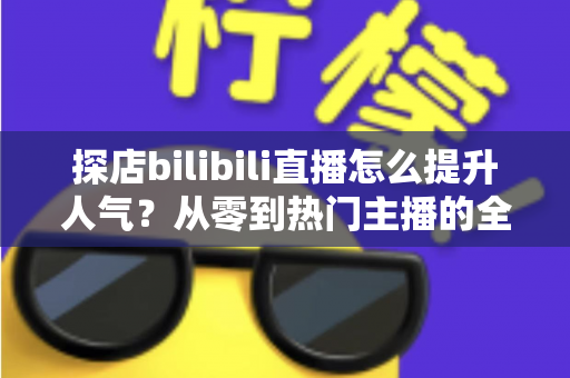 探店bilibili直播怎么提升人气？从零到热门主播的全方位实战运营指南