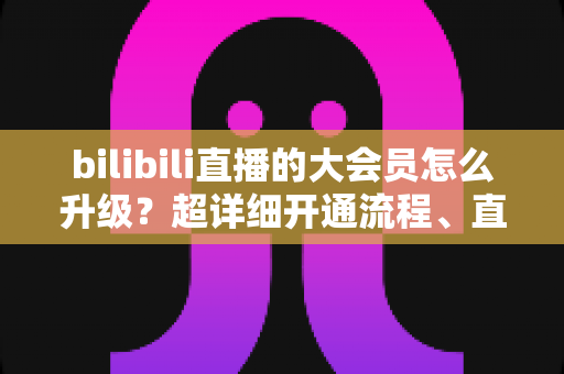 bilibili直播的大会员怎么升级?超详细开通流程、直播专属权益与省钱避坑全攻略 bilibili直播的大会员怎么升级?超详细开通流程、直播专属权益与省钱避坑全攻略