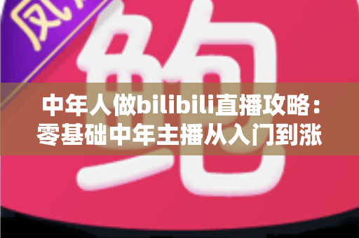 中年人做bilibili直播攻略：零基础中年主播从入门到涨粉变现的完整实战指南