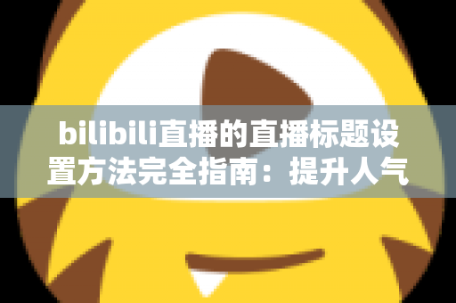 bilibili直播的直播标题设置方法完全指南：提升人气与流量的实用技巧