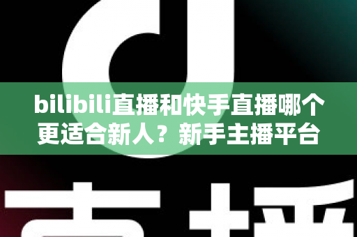 bilibili直播和快手直播哪个更适合新人？新手主播平台选择全攻略