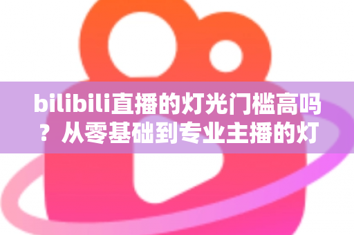 bilibili直播的灯光门槛高吗？从零基础到专业主播的灯光配置全解析