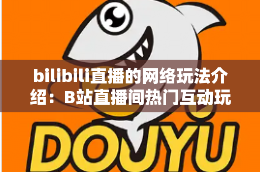 bilibili直播的网络玩法介绍：B站直播间热门互动玩法与新手开播全攻略