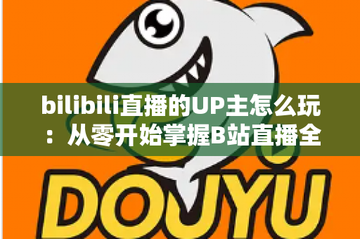 bilibili直播的UP主怎么玩:从零开始掌握B站直播全攻略 bilibili直播的UP主怎么玩:从零开始掌握B站直播全攻略