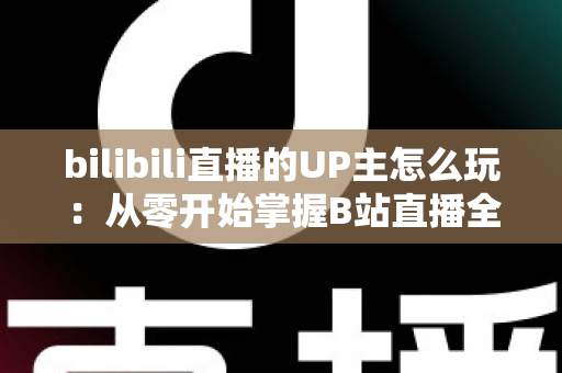 bilibili直播的UP主怎么玩：从零开始掌握B站直播全攻略