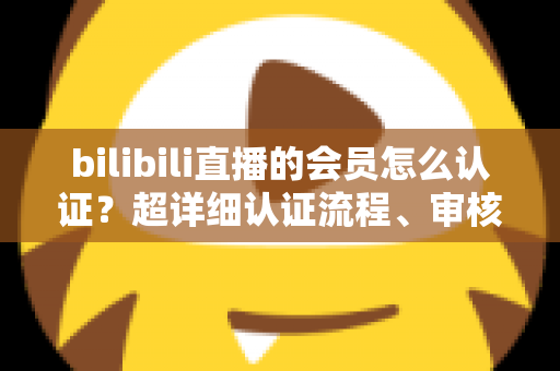 bilibili直播的会员怎么认证？超详细认证流程、审核要点与避坑指南一次看懂