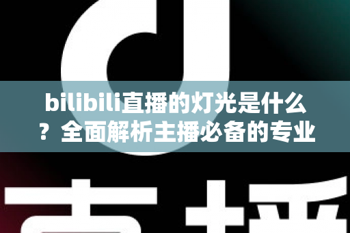 bilibili直播的灯光是什么?全面解析主播必备的专业布光方案与选购指南 bilibili直播的灯光是什么?全面解析主播必备的专业布光方案与选购指南
