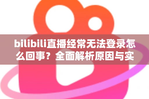 bilibili直播经常无法登录怎么回事？全面解析原因与实用解决方案指南