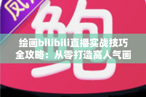 绘画bilibili直播实战技巧全攻略：从零打造高人气画室直播间的完整指南