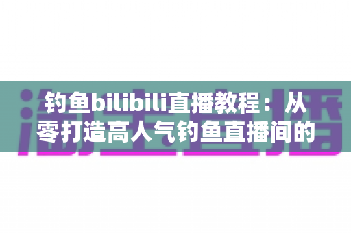 钓鱼bilibili直播教程:从零打造高人气钓鱼直播间的完整实战指南 钓鱼bilibili直播教程:从零打造高人气钓鱼直播间的完整实战指南