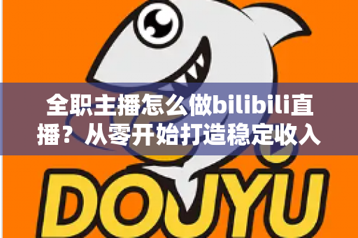 全职主播怎么做bilibili直播？从零开始打造稳定收入的B站直播完全指南