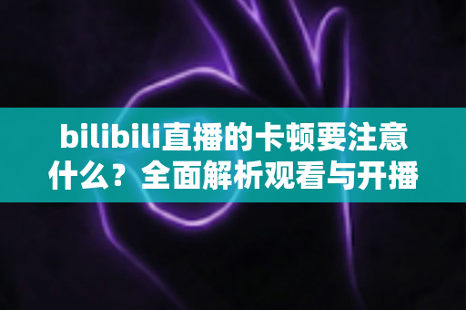 bilibili直播的卡顿要注意什么？全面解析观看与开播卡顿的排查技巧与优化指南