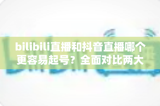 bilibili直播和抖音直播哪个更容易起号?全面对比两大平台起号难度与实操攻略 bilibili直播和抖音直播哪个更容易起号?全面对比两大平台起号难度与实操攻略