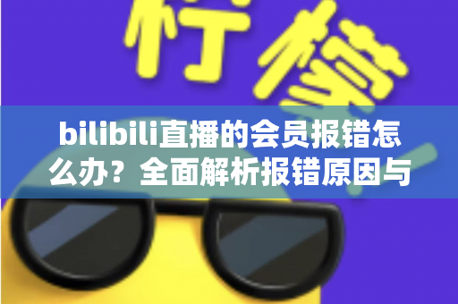 bilibili直播的会员报错怎么办？全面解析报错原因与高效解决攻略