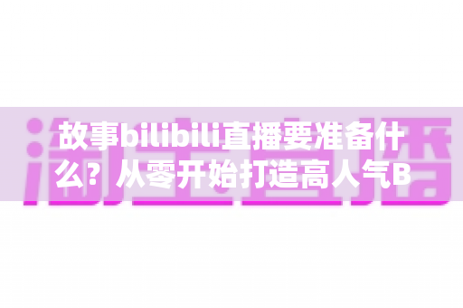 故事bilibili直播要准备什么？从零开始打造高人气B站直播间的完整备战指南
