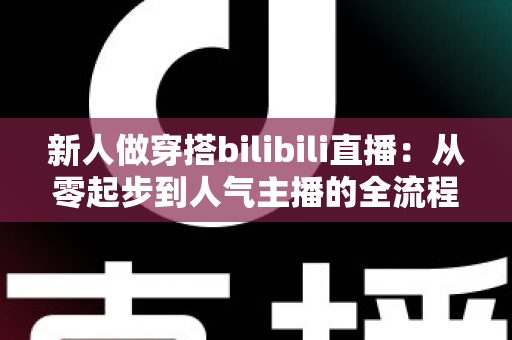 新人做穿搭bilibili直播：从零起步到人气主播的全流程实战指南