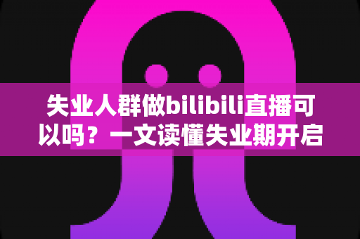 失业人群做bilibili直播可以吗？一文读懂失业期开启B站直播的可行性、条件与变现全攻略