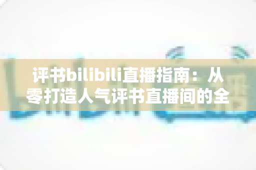 评书bilibili直播指南:从零打造人气评书直播间的全流程实操手册 评书bilibili直播指南:从零打造人气评书直播间的全流程实操手册