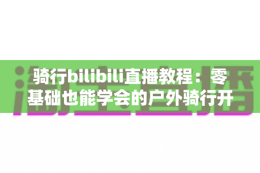 骑行bilibili直播教程：零基础也能学会的户外骑行开播全攻略