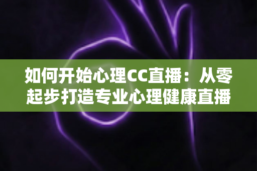 如何开始心理CC直播：从零起步打造专业心理健康直播间的完整指南