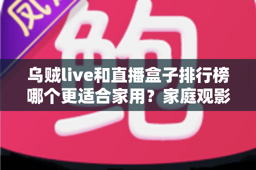 乌贼live和直播盒子排行榜哪个更适合家用？家庭观影方案深度对比全解析