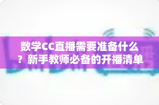 数学CC直播需要准备什么？新手教师必备的开播清单与全面实操指南