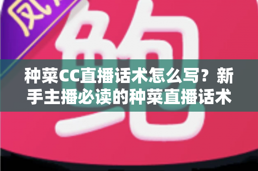种菜CC直播话术怎么写？新手主播必读的种菜直播话术模板与高转化实战指南