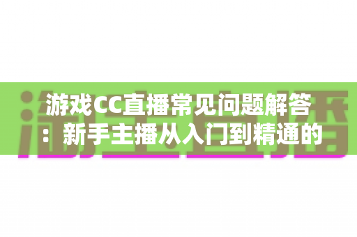 游戏CC直播常见问题解答：新手主播从入门到精通的一站式实用指南