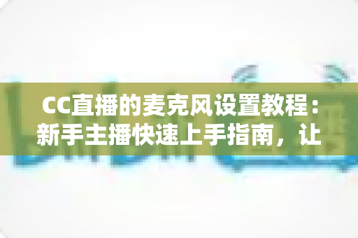CC直播的麦克风设置教程:新手主播快速上手指南,让你的声音清晰又动听 CC直播的麦克风设置教程:新手主播快速上手指南,让你的声音清晰又动听