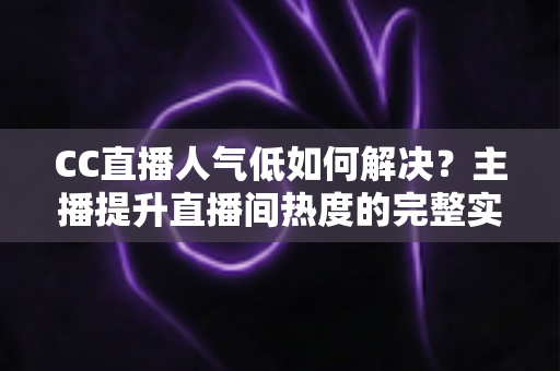 CC直播人气低如何解决？主播提升直播间热度的完整实战指南