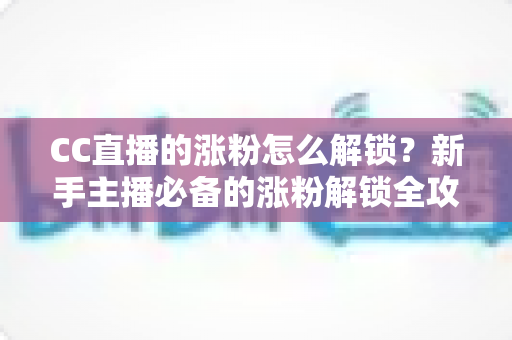 CC直播的涨粉怎么解锁？新手主播必备的涨粉解锁全攻略与实用技巧大全