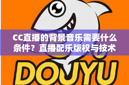 CC直播的背景音乐需要什么条件？直播配乐版权与技术要求全解析