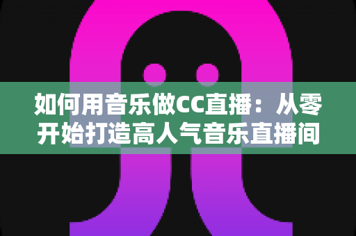如何用音乐做CC直播：从零开始打造高人气音乐直播间的完整指南