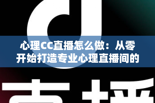 心理CC直播怎么做：从零开始打造专业心理直播间的完整实战指南