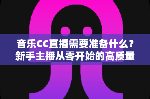 音乐CC直播需要准备什么？新手主播从零开始的高质量开播全攻略