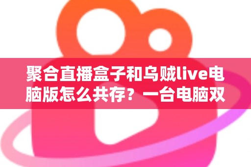 聚合直播盒子和乌贼live电脑版怎么共存？一台电脑双软件零冲突安装运行全攻略