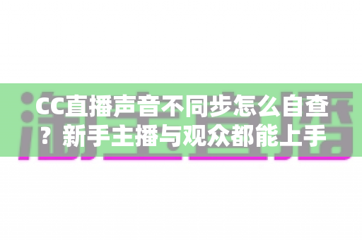 CC直播声音不同步怎么自查？新手主播与观众都能上手的全流程排查攻略