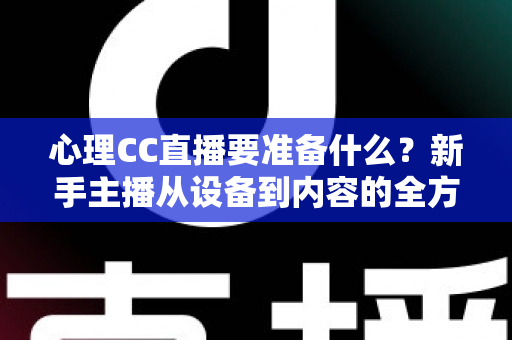 心理CC直播要准备什么？新手主播从设备到内容的全方位筹备指南与实战清单