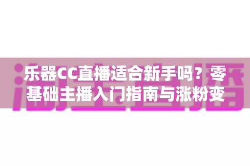 乐器CC直播适合新手吗？零基础主播入门指南与涨粉变现全解析