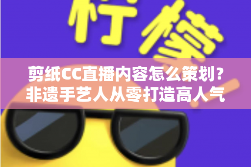 剪纸CC直播内容怎么策划？非遗手艺人从零打造高人气剪纸直播间的实战指南